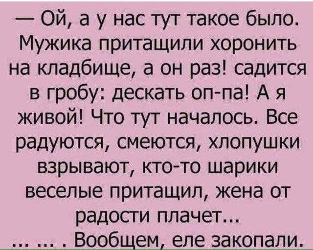 Ой а у нас тут такое было Мужика притащили хоронить на кладбище а он раз садится в гробу дескать оппа А я живой Что тут началось Все радуются смеются хлопушки взрывают кто то шарики веселые притащил жена от радости плачет Вообщем еле закопали