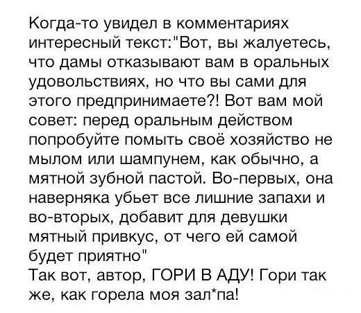 Когда то увидел в комментариях интересный текст Вот вы жалуетесь ЧТО дамы ОТКЗЗЫБЗЮТ вам В оральных УДОВОПЬСТВИЯХ НО ЧТО ВЫ сами дЛЯ этого предпринимаете Вот вам мой совет перед оральным действом попробуйте помыть своё хозяйство не МЫПОМ ИЛИ ШЗМПУНЭМ как обычно а мятной зубной пастой Во первых она наверняка убьет все лишние запахи и во вторых добавит для девушки мятный привкус от чего ей самой буд