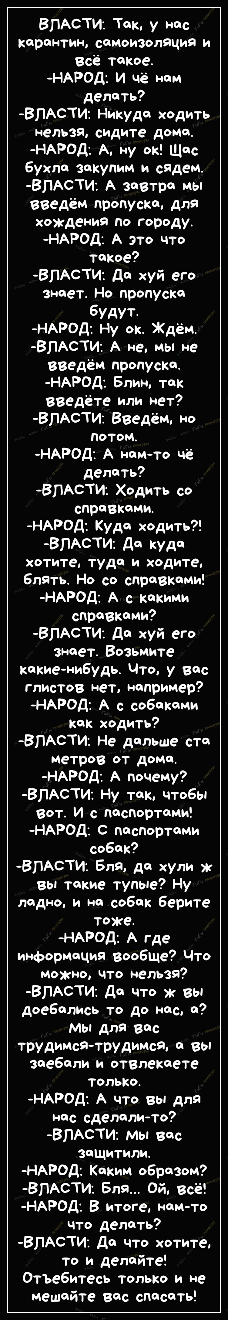 ВЛАСТИ Так у нас карантин самоизоляция и Всё такое НАРОД И чё нам делать ВПАСТИ Никуда ходить нельзя сидите дома НАРОД А ну ок Щяс бухла закупим и сядем ВПАСТИ А завтра мы введём пропуска для хождения по городу НАРОД А это что такое ВПАСТИ Да хуй его знает Но пропуска будут НАРОД Ну ок Ждём ВЛАСТИ А не мы не введём пропуска НАРОД Блин так введёте или нет ВЛАСТИ Введём но потом НАРОД А намто чё дел