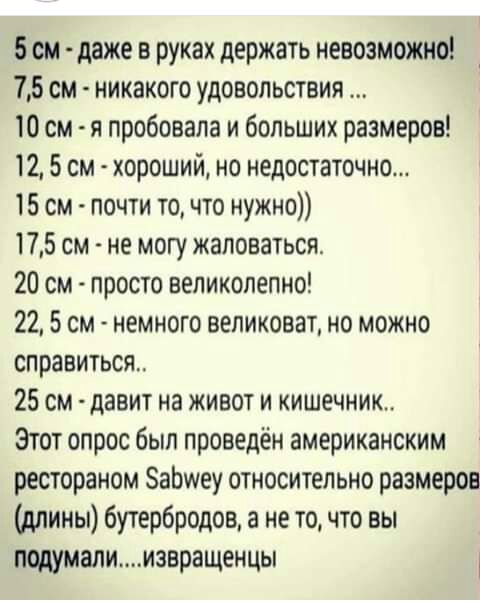 5 см даже в руках держать невозможно 75 см никакого удовольствия 10 см я пробовала и больших размеров 12 5 см хороший но недостаточно 15 см почти то что нужно 175 см не могу жаловаться 20 см просто великолепно 22 5 см немного великоват но можно справиться 25 см давит на живот и кишечник Этот опрос был проведён американским рестораном ЗаЬшеу относительно размеров длины бутербродов а не то что вы по