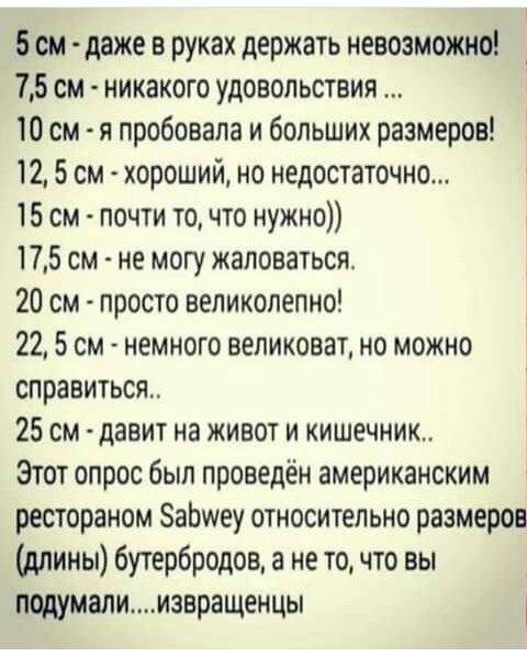 5 см даже в руках держать невозможно 75 см никакого удовольствия 10 см я пробовала и больших размеров 12 5 см хороший но недостаточно 15 см почти точто нужно 175 см не могу жаловаться 20 см просто великолепно 22 5 см немного великоват но можно справиться 25 см давит на живот и кишечник Этот опрос был проведён американским рестораном ЗаЬшеу относительно размеров длины бутербродов а не то что вы под