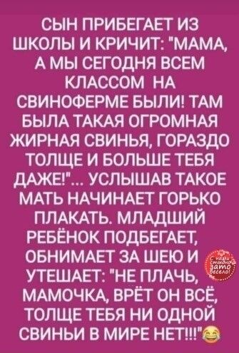 СЫН ПРИБЕГАЕТ ИЗ ШКОЛЫ И КРИЧИТ МАМА А МЫ СЕГОДНЯ ВСЕМ КЛАССОМ НА СВИНОФЕРМЕ БЫЛИ ТАМ БЫЛА ТАКАЯ ОГРОМНАЯ ЖИРНАЯ СВИНЬЯ ГОРАЗДО ТОЛЩЕ И БОЛЬШЕ ТЕБЯ МЖЕГ УСЛЫШАВ ТАКОЕ МАТЬ НАЧИНАЕГ ГОРЬКО ПЛАКАТЬА МЛАДШИЙ РЕБЁНОК ПОДБЕГАЕТ ОБНИМАЕТ ЗА ШЕЮ И УТЕШАЕТ НЕ ПЛАЧЬ МАМОЧКА ВРЁТ ОН ВСЁ ТОЛЩЕ ТЕБЯ НИ ОДНОЙ СВИНЬИ В МИРЕ НЕГО