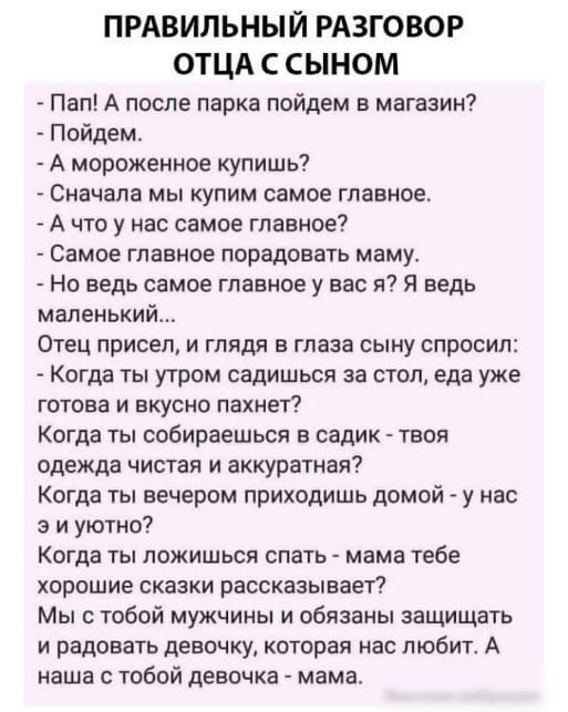 ПРАВИЛЬНЫЙ РАЗГОВОР ОТЦА С СЫНОМ Пап А после парка пойдем в магазин Пойдем А мороженное купишь Сначала мы купим самое главное А что у нас самое главное Самое главное порадовать маму Но ведь самое главное у вас я Я ведь маленький Отец присел и глядя в глаза сыну спросил Когда ты утром садишься за стол еда уже готова и вкусно пахнет Когда ты собираешься в садик твоя одежда чистая и аккуратная Когда 