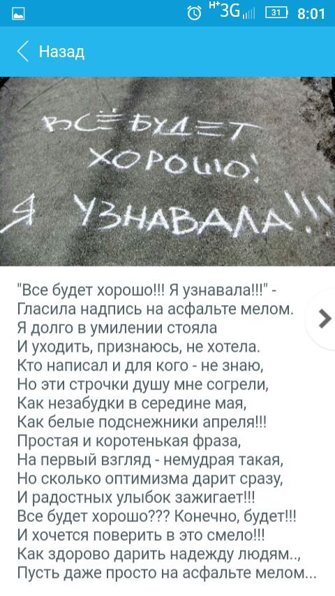 ХО Ро шо УЪНАЬААЫУ Все будет хорошо Я узнавала Гласила надпись на асфальте мелом Я долго в умилении стояла И уходить признаюсь не хотела Кто написал и для кого не знаю Но эти строчки душу мне согрели Как незабудки в середине мая Как белые подснежники апреля Простая и коротенькая фраза На первый взгляд немудрая такая Но сколько оптимизма дарит сразу И радостных улыбок зажигает Все будет хорошо Коне