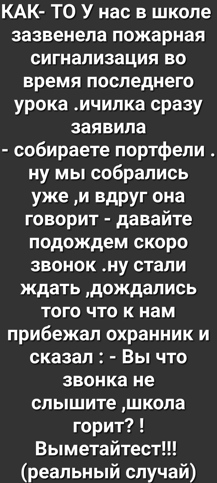 КАК ТО У нас в школе зазвенела пожарная сигнализация во время последнего урока ичилка сразу заявила собираете портфели ну мы собрались уже и вдруг она говорит давайте подождем скоро звонок ну стали ждать дождались того что к нам прибежал охранник и сказал Вы что звонка не слышите школа горит Выметайтест реальный случай