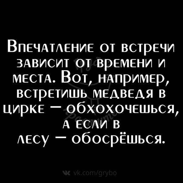 ВПЕЧАТАЕНИЕ от встречи ЗАВИСИТ от времени и МЕСТА Вот НАПРИМЕР встретишь медведя в цирке обхохочешься А ЕСАИ в АЕСУ обосрЁшься