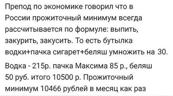 Препод по экономике говорил что в России прожиточный минимум всегда рассчитывается по формуле выпить закурить закусить То есть бутылка водкипачка сигаретбеляш умножить на 30 Водка 215р пачка Максима 85 р беляш 50 руб итого 10500 р Прожиточный минимум 10466 рублей в месяц как раз