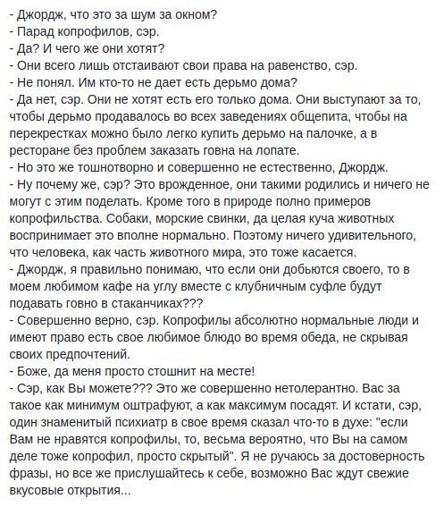Джирдж чт это за шум за окном Парад копрофипов сэр дат и чего же они хотят Они всего лишь отстаивают свои права на равенство сэр не понял Им пост не дает есть дерьмо дома да нет сэр они не хотят есть его только дома ени выступают за то чтбы дерьмо продавалось во всех заведениях общепита чтбы на перекрестках можно было легко купить дерьмо на палочке а в ресторане без проблем заказать говна на лопат