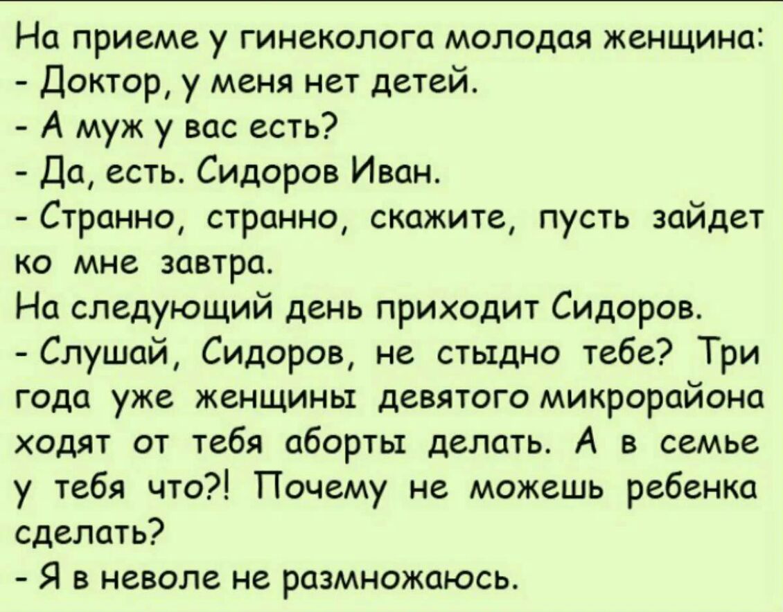 На приеме у гинеколога молодая женщина Доктор у меня нет детей А муж у вас есть Да есть Сидоров Иван Странно странно скажите пусть зайдет ко мне завтра На следующий день приходит Сидоров Слушай Сидоров не стыдно тебе Три года уже женщины девятого микрорайона ходят от тебя аборты делать А в семье у тебя что Почему не можешь ребенка сделать Я в неволе не размножаюсь