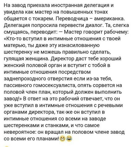 На завод приехала иностранная делегация и увидела как мастер на повышенных тонах общается с токарем Переводчица американка Делегация попросила перевести диалог Та слегка смущаясь переводит _ мастер говорит рабочему Кто то вступил в интимные отношения ствоей матерью ты даже эту изнасилованную шестеренку не можешь правильно сделать гулящая женщина директор даст тебе хороший Женский половой орган и в