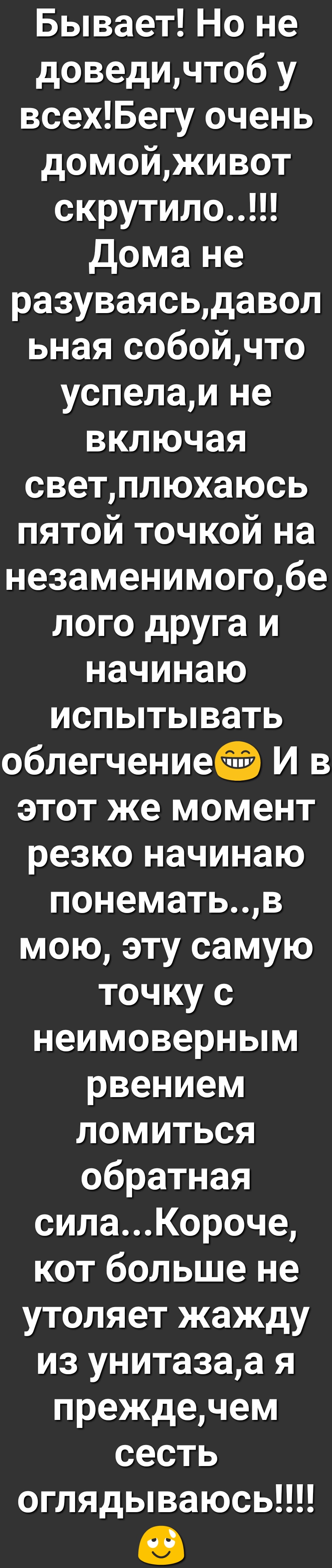 Бывает Но не доведичтоб у всехБегу очень домойживот скрутило дома не разуваясьдавол ьная собойчто успелаи не включая светплюхаюсь пятой точкой на незаменимогобе лого друга и начинаю испытывать облегчение И в этот же момент резко начинаю понематьв мою эту самую точку с неимоверным рвением ломиться обратная силаКороче кот больше не утоляет жажду из унитазаа я преждечем сесть оглядываюсь