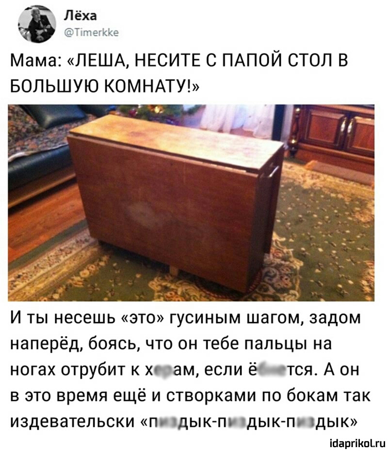 Лёха ТятегККе Мама ЛЕША НЕСИТЕ С ПАПОЙ СТОЛ В БОЛЬШУЮ КОМНАТУ И ты несешь это гусиным шагом задом наперёд боясь что он тебе пальцы на ногах отрубит к хюам если ёО птся А он в это время ещё и створками по бокам так ИЗДЕВЗТЕЛЬСКИ П дЫК ПУ ДЫКП ДЫК іааргііюъги