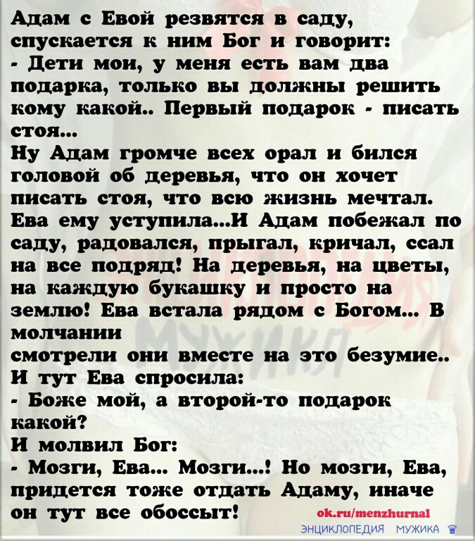 Адам с Евой резвятся в саду спускается к ним Бог и говорит дети мои у меня есть вам два подарка только вы должны решить кому какой Первый подарок писать стоя Ну Адам громче всех орал и бился головой об деревья что он хочет писать стоя что всю жизнь мечтал Ева ему уступилаи Адам побежал по саду радовался прыгал кричал ссал на все подряд На деревья на цветы на каждую букашку и просто на землю Ева вс