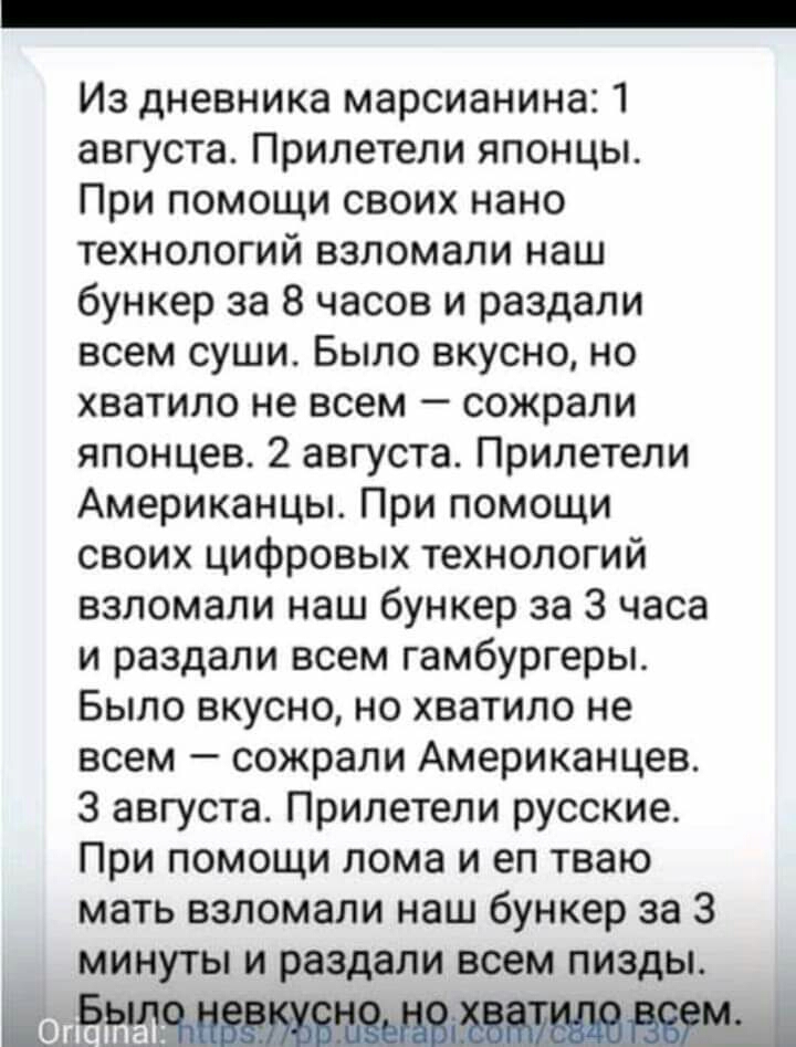 Из дневника марсианина 1 августа Прилетели японцы При помощи своих нано технологий взломали наш бункер за 8 часов и раздали всем суши Было вкусно но хватило не всем сожрали японцев 2 августа Прилетели Американцы При помощи своих цифровых технологий взломали наш бункер за 3 часа и раздали всем гамбургеры Было вкусно но хватило не всем сожрали Американцев 3 августа Прилетели русские При помощи лома 