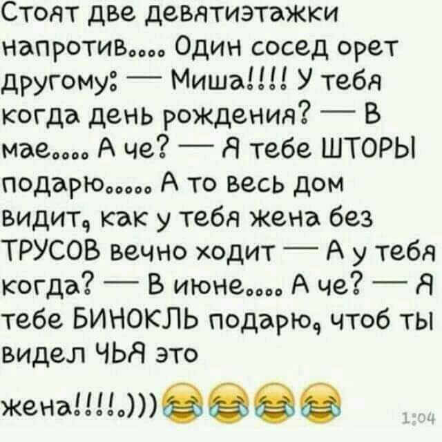Стоят две девятиэтажки напротив Один сосед орет другому Миша У тебя когда день рождения В мае А че _ Я тебе ШТОРЫ подарю А то весь дом видит как у тебя жена без ТРУСОВ вечно ходит А у тебя когда _ В июне А че _ Я тебе БИНОКЛЬ подарюч чтоб ты видел ЧЬН это женагш
