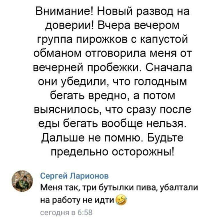 Внимание Новый развод на доверии Вчера вечером группа пирожков с капустой обманом отговорила меня от вечерней пробежки Сначала они убедили что голодным бегать вредно а потом выяснилось что сразу после еды бегать вообще нельзя Дальше не помню Будьте предельно осторожны Сергей Ларионов Меня так три бутылки пива убаптали на работу не идти