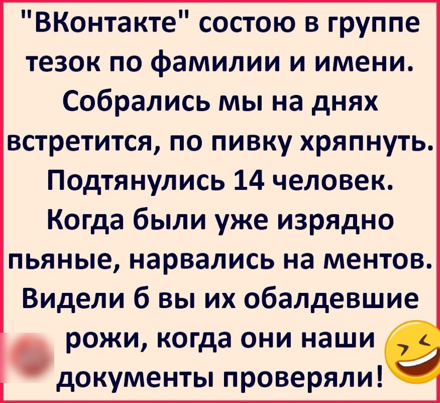 ВКонтакте состою в группе тезок по фамилии и имени Собрались мы на днях встретится по пивку хряпнуть Подтянулись 14 человек Когда были уже изрядно пьяные нарвались на ментов Видели б вы их обалдевшие рожи когда они наши _ документы проверяли