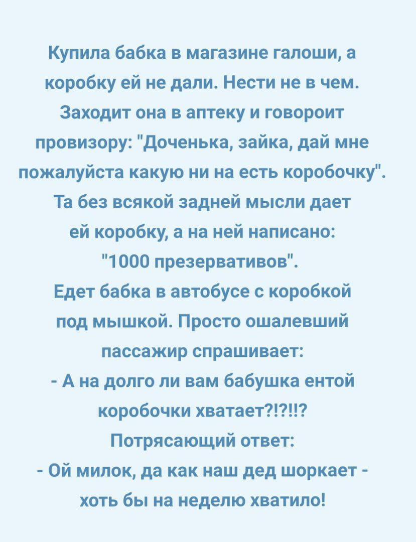 Купила бабка в магазине галоши а коробку ей не дали Нести не в чем Заходит она в аптеку и говороит провизору доченька зайка дай мне пожалуйста какую ни на есть коробочку Та без всякой задней мысли дает ей коробку а на ней написано 1000 презервативов Едет бабка в автобусе с коробкой под мышкой Просто ошапевший пассажир спрашивает А на долго ли вам бабушка ентой коробочки хватает Потрясающий ответ О