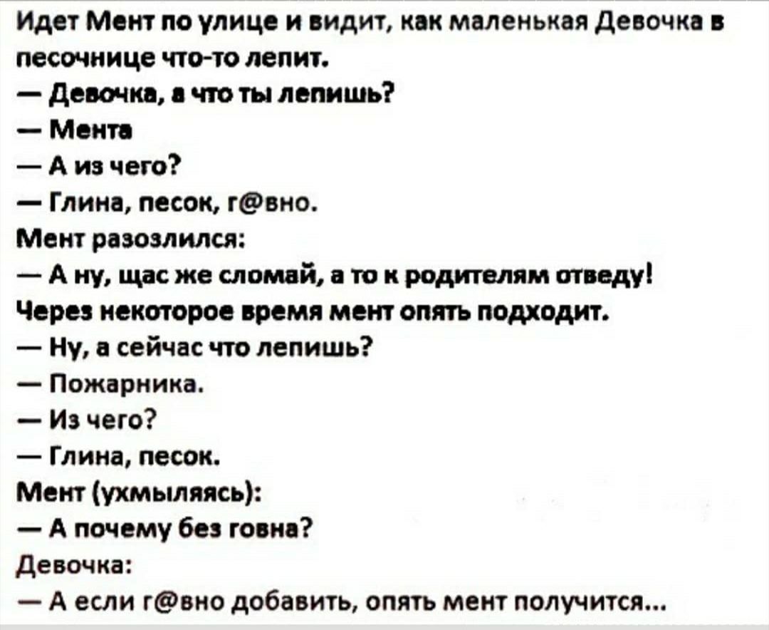 Идет Мент по улице и видит как маленькая девочка в песочнице что то лепит девочка что ты лепить Мени А из чего Глина песок гвно Мент разозлился А ну щас же сломай а то и родителям отведу Через некоторое время мент опять подходит Ну а сейчас что лепишь Пожарника И чего Глина песок Мент ухмыляясь А почему без говна девочка А если гвно добавить опять мент получится