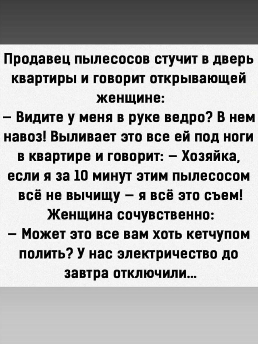 Продавец пылесосов стучит в дверь квартиры и говорит открывающей женщине Видите у меня в руке ведро В нем навоз Выливает это все ей под ноги в квартире и говорит Хозяйка если я за 10 минут этим пылесосом всё не вычищу я всё это съем Женщина сочувственно Может это все вам хоть кетчупом полить У нас электричество до завтра отключили
