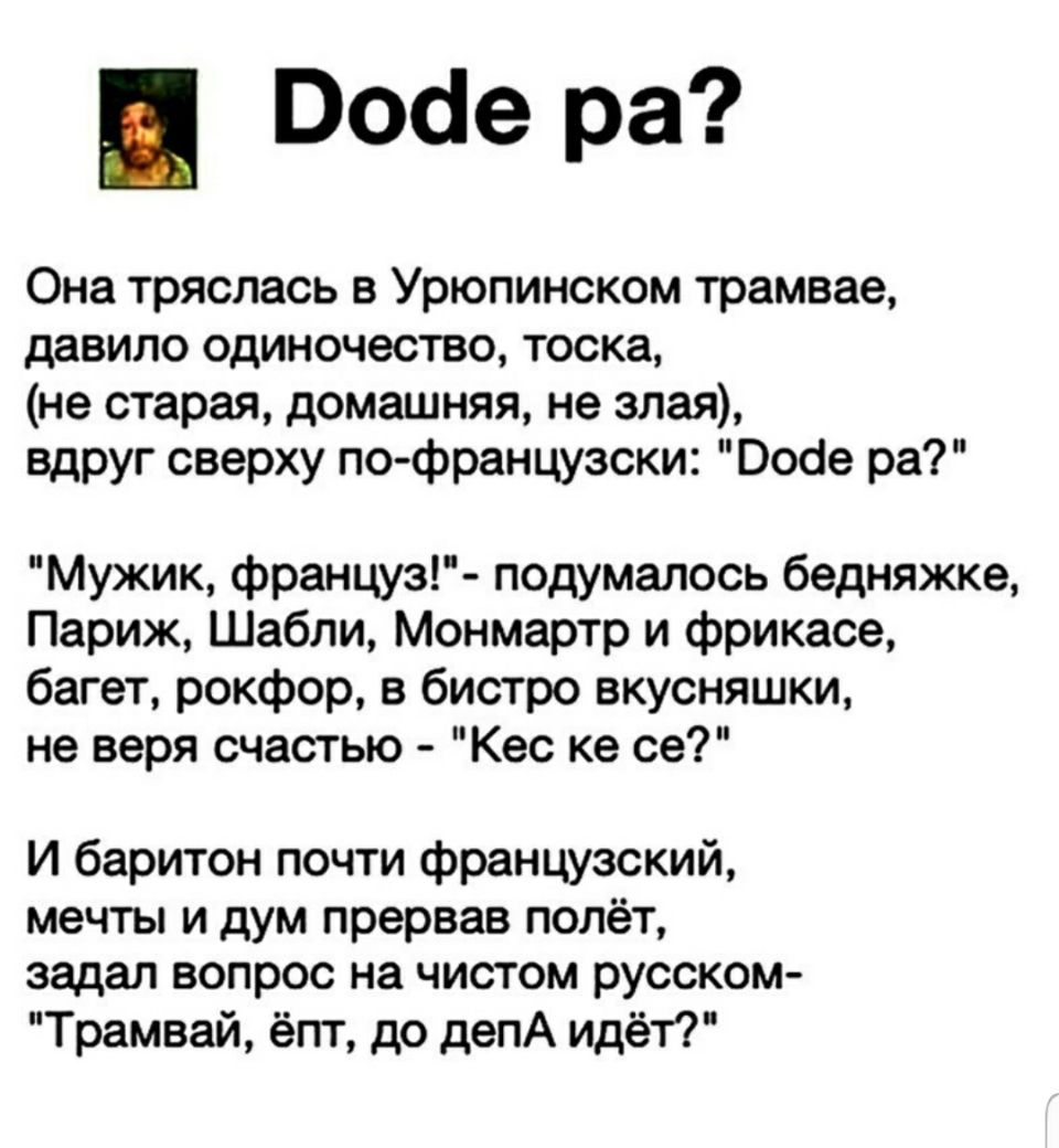 Восіе ра Она тряслась в Урюпинском трамвае давило одиночество тоска не старая домашняя не злая вдруг сверху по французски Ообе ра Мужик француз подумалось бедняжке Париж Шабли Монмартр и фрикасе багет рокфор в бистро вкусняшки не веря счастью Кес ке се И баритон почти французский мечты и дум прервав полёт задал вопрос на чистом русском Трамвай ёпт до депА идёт