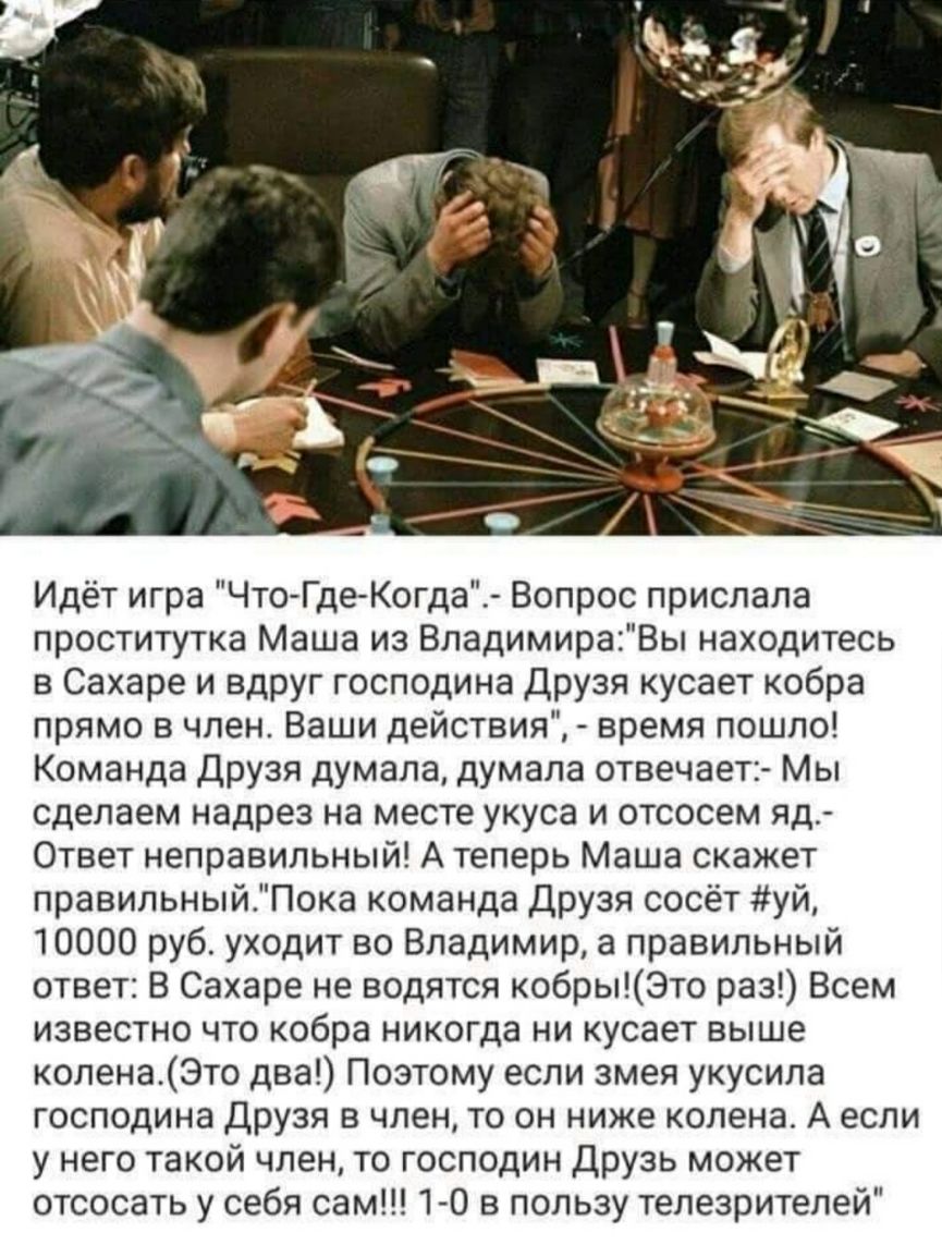 Идёт игра Что ГдеКогда Вопрос прислала проститутка Маша из ВладимираВы находитесь в Сахаре и вдруг господина Друзя кусает кобра прямо в член Ваши действия время пошло Команда Друзя думала думала отвечает Мы сделаем надрез на месте укуса и отсосем яд Ответ неправильный А теперь Маша скажет правильныйПока команда Друзя сосёт уй 10000 руб уходит во Владимир а правильный ответ В Сахаре не водятся кобр