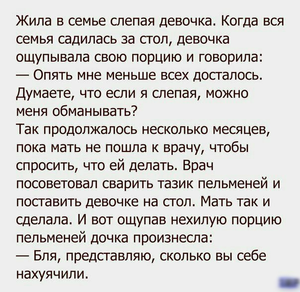 Жила в семье слепая девочка Когда вся семья садилась за стол девочка ощупывала свою порцию и говорила Опять мне меньше всех досгалось Думаете что если я слепая можно меня обманывать Так продолжалось несколько месяцев пока мать не пошла к врачу чтобы спросить что ей делать Врач посоветовал сварить тазик пельменей и посгавить девочке на сгол Мать так и сделала И вот ощупав нехилую порцию пельменей д