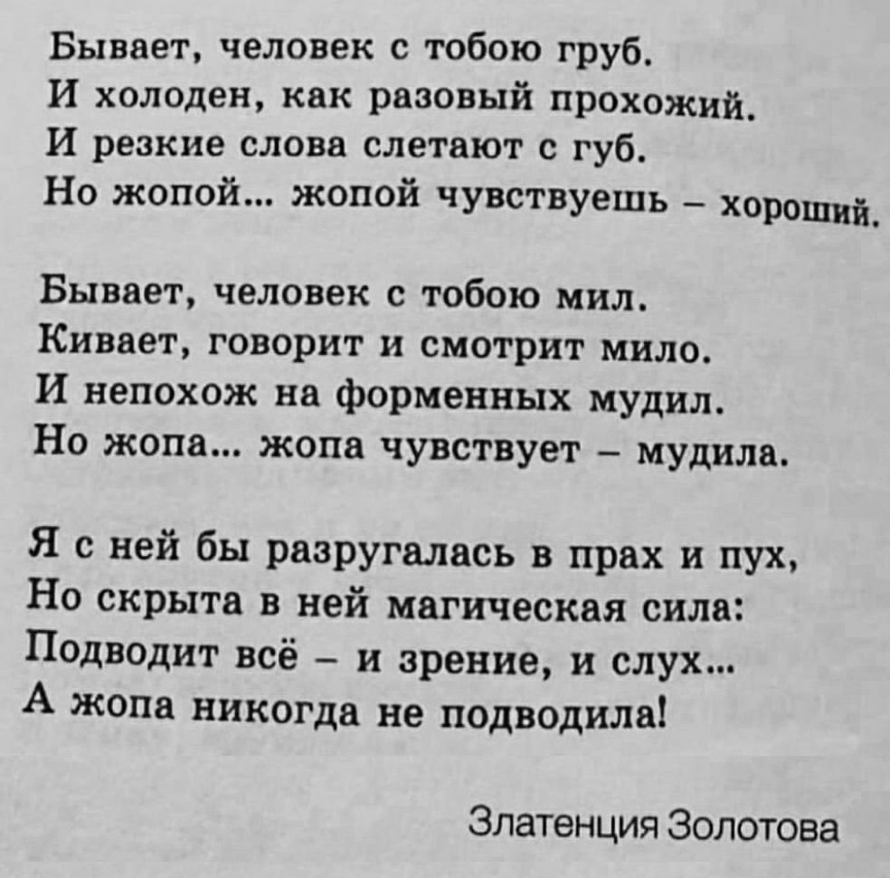 Бывает человек с тобою груб И холоден как разовый прохожий_ И резкие слова слетают с губ Но жопой жопой чувствуешь хорощий_ Бывает человек с тобою мил Кивает говорит и смотрит мило И непохож на форменных мудил Но жопа жопа чувствует мудила Я с ней бы разругалась в прах и пух Но скрыта в ней магическая сила Подводит всё и зрение и слух А жопа никогда не подводила Златенция Золотова