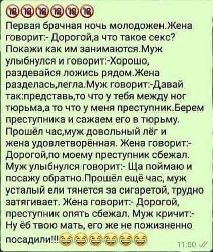 Первая брачная ночь молодоженЖена говорит Дорогойа что такое секс Покажи как им занимаютсяМуж улыбнулся и говорит Хорошо раздевайся ложись рядомЖена разделасьлегламуж говорит Давай такпредставьто что утебя между ног тюрьмаа то что у меня преступникБерем преступника и сажаем его в тюрьму Прошёл часмуж довольный лёг и жена удовлетворённая Жена говорит Дорогойло моему преступник сбежал Муж улыбнулся 