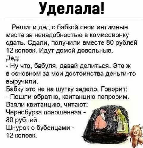 Уделала Решили дед бабкой свои интимные места за ненадобностью в комиссионку сдать Сдали получили вместе 80 рублей 12 копеек Идут домой довольные Дед Ну что Бабуля давай делиться Это ж в основном за мои достоинства деньги то выручили Бабку это не на шутку задело Говорит Пошли обратно квитанцию попросим Взяли квитанцию читают Чернобурка пвношенная 80 рублей Шнурок бубенцами 12 копеек