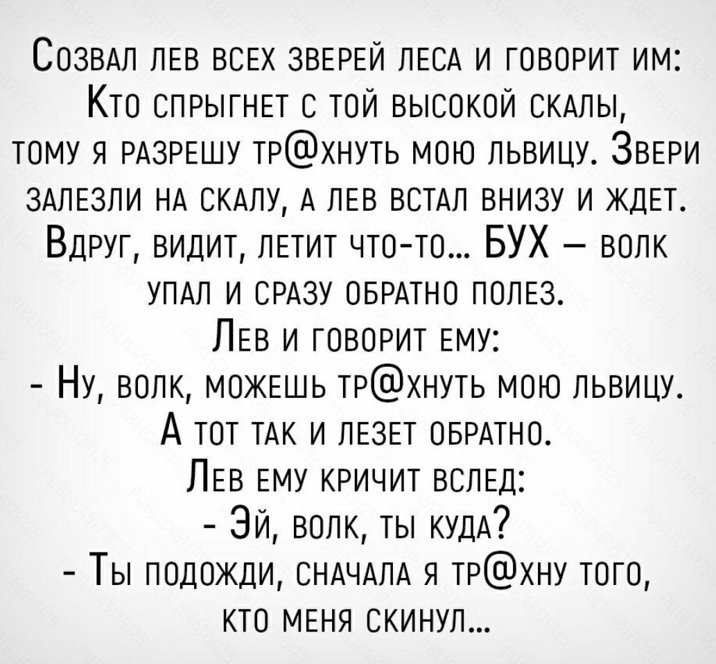 СОЗВАп ЛЕВ ВСЕХ ЗВЕРЕЙ ЛЕСА и говорит им Кто СПРЫГНЕТ тои высокой СКАЛЫ тому я РАЗРЕШУ трхнуть мою львицу ЗВЕРИ ЗАЛЕЗПИ НА СКАЛУ А ЛЕВ ВСТАЛ внизу и ждЕт Вдруг видит ЛЕТИТ что то БУХ волк УПАЛ и СРАЗУ ОБРАТНО ПОЛЕЗ ЛЕВ и говорит Ему Ну волк МОЖЕШЬ трхнуть мою львицу А тот ТАК и дЕ3Ет ОБРАТНО ЛЕВ ЕМУ кричит ВСЛЕД Зи волк ты КУДА Ты подожди СНАЧАЛА я ТРХНУ того кто МЕНЯ окинул