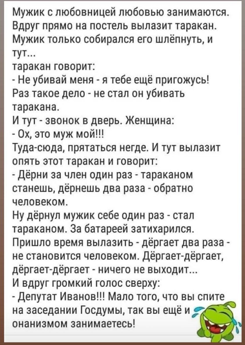 Мужик с любовницей любовью занимаются Вдруг прямо на постель вылазит таракан Мужик только собирался его шлёпнуть и тут таракан говорит Не убивай меня я тебе ещё пригожусь Раз такое дело не стал он убивать таракана И тут звонок в дверь Женщина 0х это муж мой Тудасюда прятаться негде И тут вылазит опять этот таракан и говорит Дёрни за член один раз тараканом станешь дёрнешь два раза обратно человеко
