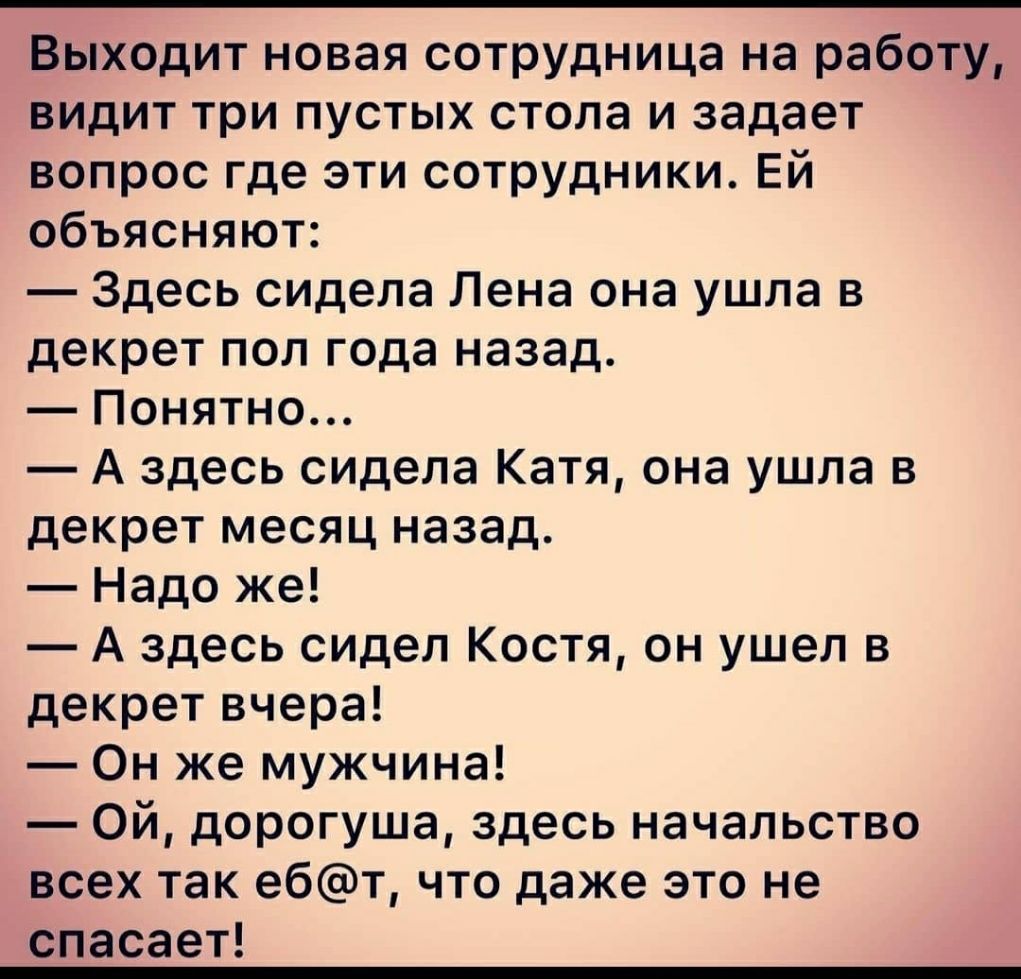 Выходит новая сотрудница на работу видит три пустых стола и задает вопрос где эти сотрудники Ей объясняют Здесь сидела Лена она ушла в декрет пол года назад Понятно А здесь сидела Катя она ушла в декрет месяц назад Надо же А здесь сидел Костя он ушел в декрет вчера Он же мужчина Ой дорогуша здесь начальство всех так ебт что даже это не спасает