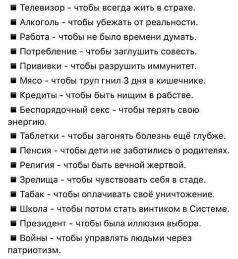 Телевизор чтобы всегда жить в страхе Алкоголь чтобы убежать от реальности Работа чтобы не было времени думать Потребление чтобы заглушить совестьь Прививки чтобы разрушить иммунитет Мясо чтобы труп гимн 3 дня в кишечнике Кредиты чтобы быть нищим в рабстве Беспорядочный секс чтобы терять свою ЗНЕПГИКЪ Таблетки чтобы загонять болезнь ещё глубже Пенсия чтобы дети не заботились родителях Религия чтобы