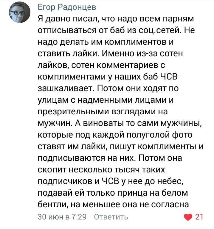 Егор Радонцев Я давно писал что надо всем парням отписываться от баб из соцсетей Не надо делать им комплиментов и ставить лайки Именно из за сотен лайков сотен комментариев с комплиментами у наших баб ЧСВ зашкаливает Потом они ходят по улицам с надменными лицами и презрительными взглядами на мужчин А виноваты то сами мужчины которые под каждой полуголой фото ставят им лайки пишут комплименты и под