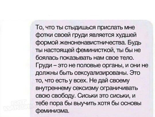 То что ты стыдишься прислать мне фотки своей груди является худшей формой женоненавистничества Будь ты настоящей феминисткай ты бы не боялась показывать нам свое тело Груди это не половые органы и они не должны бьггь сексуализированы Это то что есть у всех Не дай своему внутреннему сексизму ограничивать свою свободу Сиськи зто сиськи и тебе пора бы выучупъ хотя бы основы феминизма