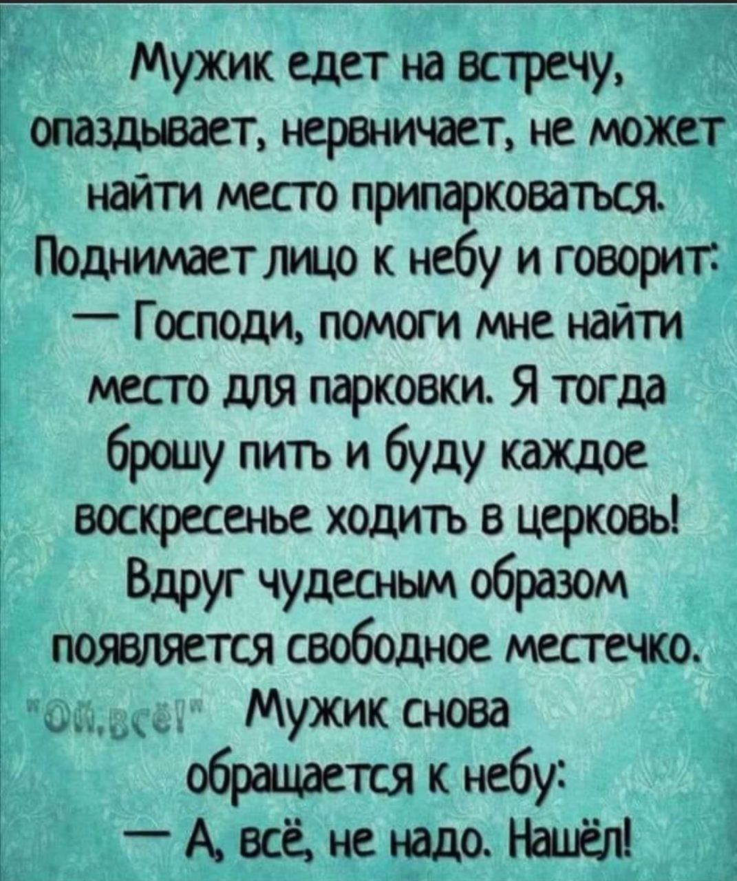 Мужик едет на встречи опаздывает нервничает не может найти место припарковаться Поднимаетлщо к небу и говорит _ Господи помет мне найти место для парковки Я тогда брошу ПИТь и буду каждое воскресенье ходуггь в церковь Вдруг чудесным образом пояшяется свободное местно М Мужик снова обращается к небу _ А всё не надо мы