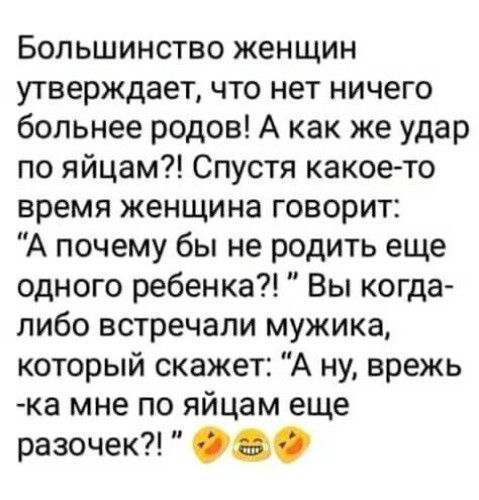 Большинство женщин утверждает что нет ничего больнее родов А как же удар по яйцам Спустя какое то время женщина говорит А почему бы не родить еще одного ребенка Вы когда либо встречали мужика который скажет А ну врежь ка мне по яйцам еще разочек 0