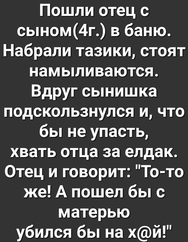 Пошли отец с сыном4г в баню Набрали тазики стоят намыливаются Вдруг сынишка подскользнулся и что бы не упасть хвать отца за елдак Отец и говорит То то же А пошел бы с матерью убился бы на хй