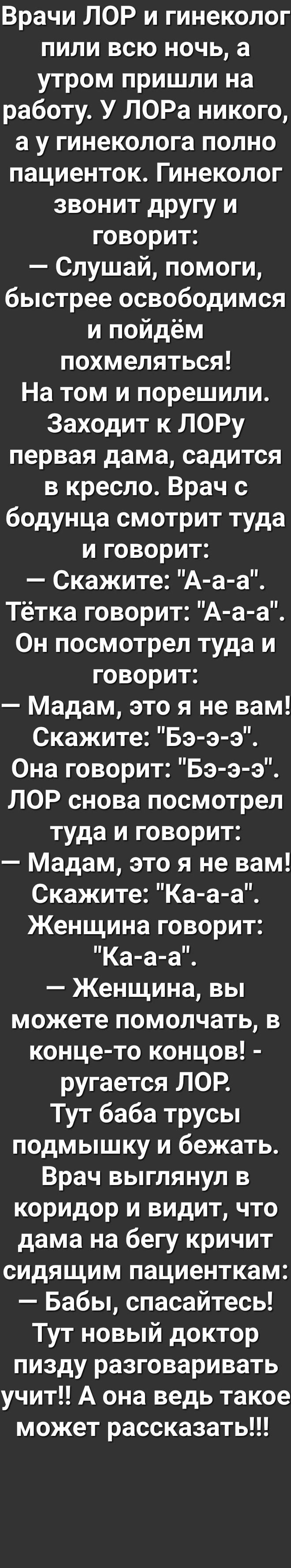 Врачи ЛОР и гинеколог пили всю ночь а утром пришли на работу У ЛОРа никого а у гинеколога полно пациенток Гинеколог звонит другу и ке 1е о у я Слушай помоги быстрее освободимся и пойдём похмеляться На том и порешили Заходит к ЛОРу первая дама садится в кресло Врач с бодунца смотрит туда И ке 1е о Скажите А а а Тетка говорит А а а Он посмотрел туда и ке 1е о у я Мадам это я не вам Скажите Бэ э э Он