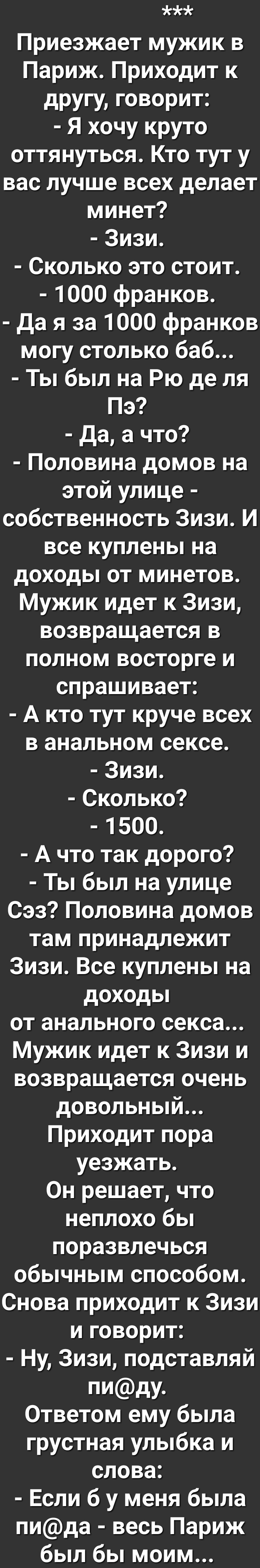 Ах Приезжает мужик в Париж Приходит к другу говорит Я хочу круто оттянуться Кто тут у вас лучше всех делает минет Зизи Сколько это стоит 1000 франков Да я за 1000 франков Те в Дея ко Дог То Ты был на Рю де ля Пэ Да а что Половина домов на этой улице етееТея И 1 УТетея и 17 И все куплены на доходы от минетов Мужик идет к Зизи Ге оС оз И пе 17Те И ТеТея ке о К спрашивает А кто тут круче всех в аналь