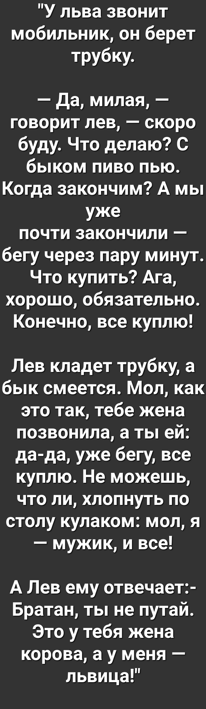 У льва звонит мобильник он берет трубку Да милая говорит лев скоро буду Что делаю С быком пиво пью Когда закончим А мы уже почти закончили бегу через пару минут Что купить Ага хорошо обязательно Конечно все куплю Лев кладет трубку а бык смеется Мол как это так тебе жена позвонила а ты ей да да уже бегу все куплю Не можешь что ли хлопнуть по столу кулаком мол я мужик и все А Лев ему отвечает Братан