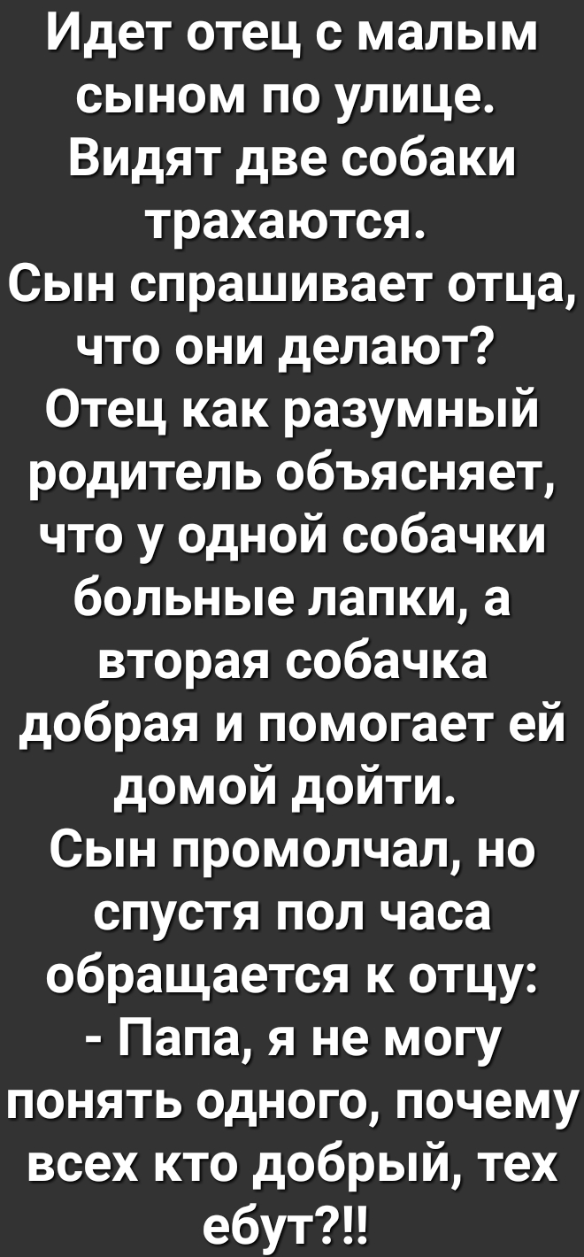 Идет отец с малым сыном по улице Видят две собаки трахаются Сын спрашивает отца что они делают Отец как разумный родитель объясняет что у одной собачки больные лапки а вторая собачка добрая и помогает ей домой дойти Сын промолчал но спустя пол часа обращается к отцу Папа я не могу понять одного почему всех кто добрый тех ебутЦ