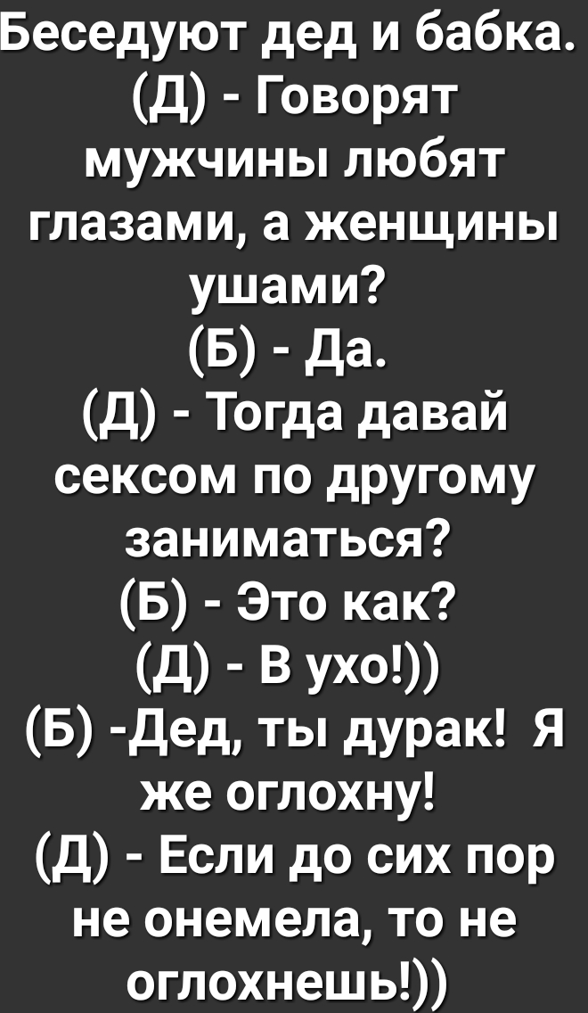 Беседуют дед и бабка Д Говорят мужчины любят глазами а женщины ушами Б да Д Тогда давай сексом по другому заниматься Б Это как д В Ухо Б Дед ты дурак Я же оглохну Д Если до сих пор не онемела то не оглохнешь