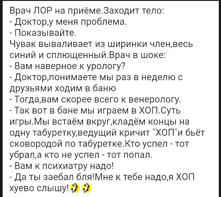 Врач ЛОР на приёмеЗаходит тело Доктору меня проблема оказывайте Чувак вываливает из ширинки членвесь синий и сплющенныйВрач в шоке Зам наверное к урологу Доктор понимаете мы раз в неделю с дэузьями ходим в баню огда вам скорее всего к венерологу ак вот в бане мы играем в ХОПСуть игрыМы встаем вкругкладём концы на одну табуреткуведущий кричит ХОПи бьёт сковородой по табуреткеКто успел тот убрала кт