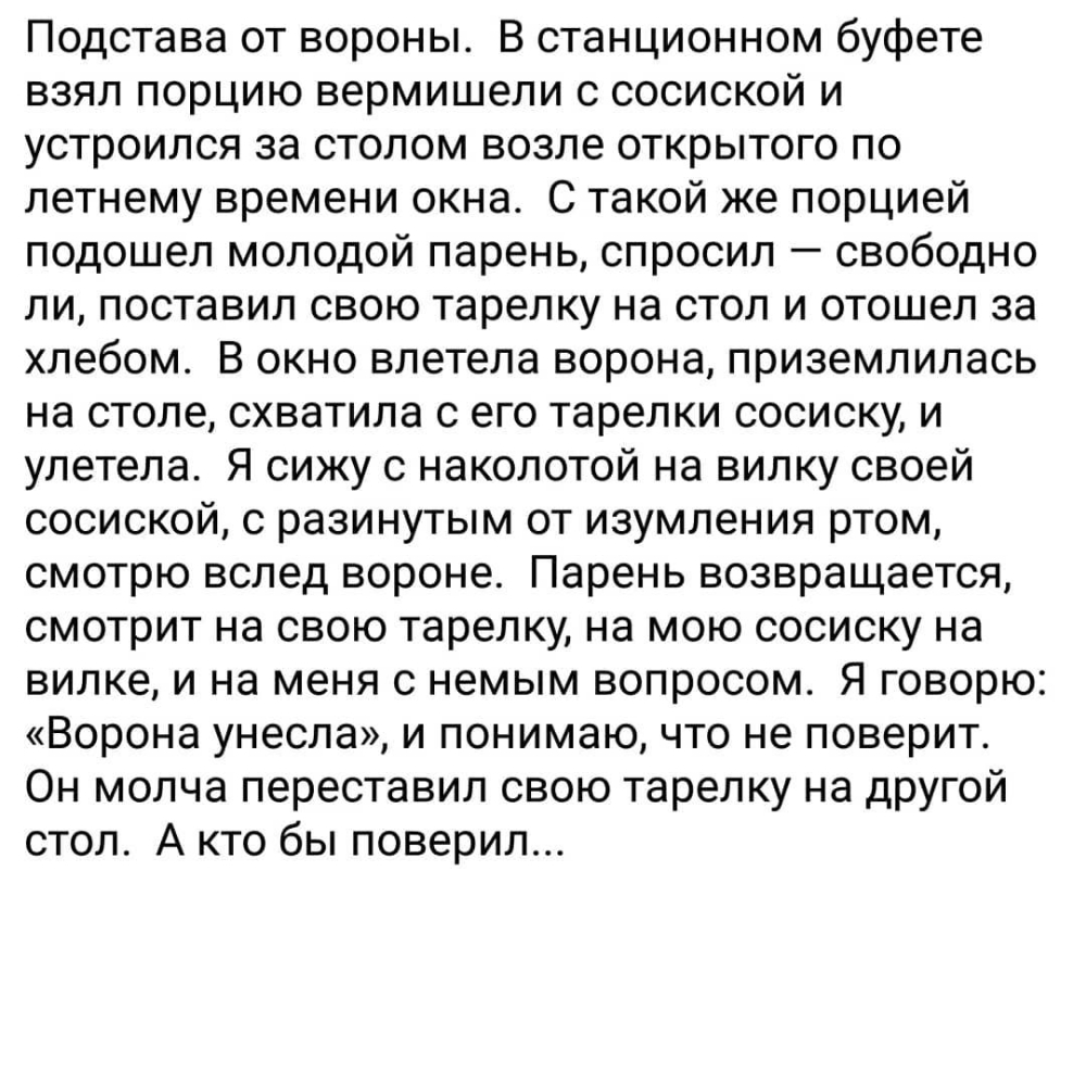 Подстава от вороны В станционном буфете взял порцию вермишели с сосиской и устроился за столом возле открытого по летнему времени окна С такой же порцией подошел молодой парень спросил свободно ли поставил свою тарелку на стол и отошел за хлебом В окно влетела ворона приземлилась на столе схватила с его тарелки сосиску и улетела Я сижу с наколотой на вилку своей сосиской с разинутым от изумления р