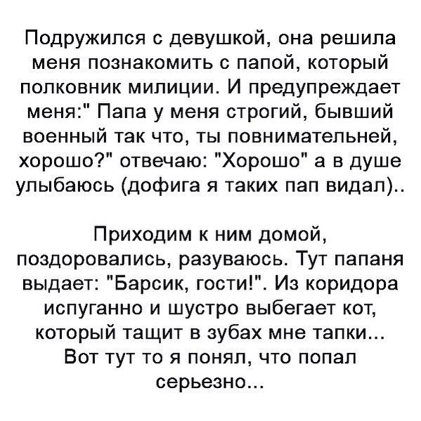 Подружился с девушкой она решила меня познакомить с папой который полковник милиции И предупреждает меня Папа у меня строгий бывший военный так что ты повнимательней хорошо отвечаю Хорошо а в душе улыбаюсь дофига я таких пап видал Приходим к ним домой поздоровались разуваюсь Тут папаня выдает Барсик гости Из коридора испуганно и шустро выбегает кот который тащит в зубах мне тапки Вот тут то я поня