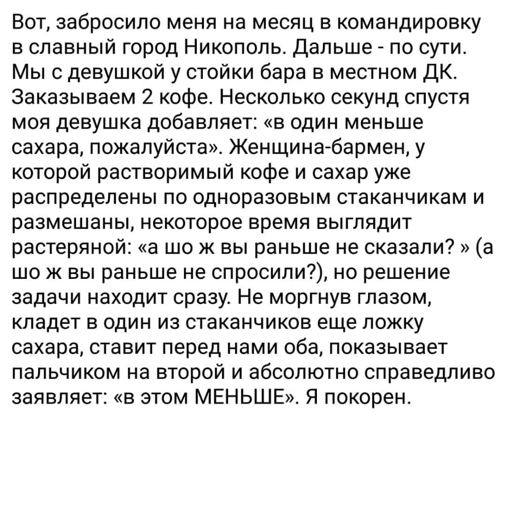 Вот забросило меня на месяц в командировку в славный город Никополь Дальше по сути Мы с девушкой у стойки бара в местном ДК Заказываем 2 кофе Несколько секунд спустя моя девушка добавляет в один меньше сахара пожалуйста Женщина бармен у которой растворимый кофе и сахар уже распределены по одноразовым стаканчикам и размешаны некоторое время выглядит растеряной а шо ж вы раньше не сказали а шо ж вы 