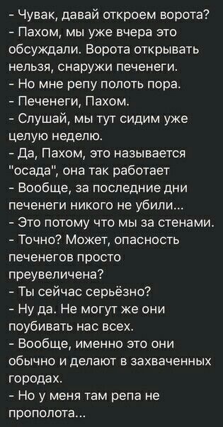 Чувак давай откроем ворота Пахом мы уже вчера это обсуждали Ворота открывать нельзя снаружи печенеги Но мне репу полоть пора Печенеги Пахом Слушай мы тут сидим уже целую неделю да Пахом это называется осада она так работает Вообще за последние дни печенеги никого не убили Это потому что мыза стенами Точно Может опасность печенегов просто преувеличена Ты сейчас серьёзно Ну да Не могут же они поубив