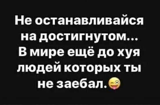 Не останавливайся на достигнутом В мире ещё до хуя людей которых ты не заебале